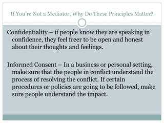 If You’re Not a Mediator, Why Do These Principles Matter?


Confidentiality – if people know they are speaking in
 confidence, they feel freer to be open and honest
 about their thoughts and feelings.

Informed Consent – In a business or personal setting,
  make sure that the people in conflict understand the
  process of resolving the conflict. If certain
  procedures or policies are going to be followed, make
  sure people understand the impact.
 