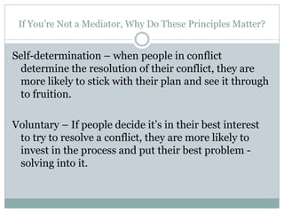 If You’re Not a Mediator, Why Do These Principles Matter?


Self-determination – when people in conflict
 determine the resolution of their conflict, they are
 more likely to stick with their plan and see it through
 to fruition.

Voluntary – If people decide it’s in their best interest
 to try to resolve a conflict, they are more likely to
 invest in the process and put their best problem -
 solving into it.
 
