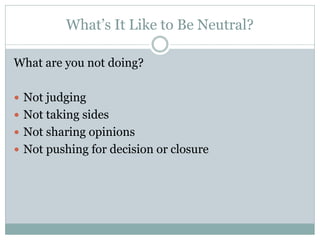 What’s It Like to Be Neutral?

What are you not doing?

 Not judging
 Not taking sides
 Not sharing opinions
 Not pushing for decision or closure
 