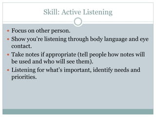 Skill: Active Listening

 Focus on other person.
 Show you’re listening through body language and eye
  contact.
 Take notes if appropriate (tell people how notes will
  be used and who will see them).
 Listening for what’s important, identify needs and
  priorities.
 