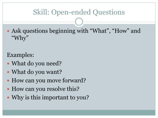 Skill: Open-ended Questions

 Ask questions beginning with “What”, “How” and
 “Why”

Examples:
 What do you need?
 What do you want?
 How can you move forward?
 How can you resolve this?
 Why is this important to you?
 