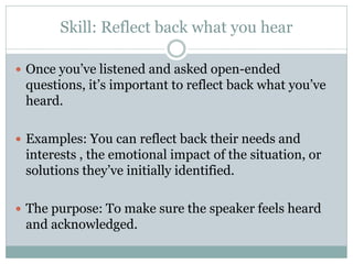 Skill: Reflect back what you hear

 Once you’ve listened and asked open-ended
 questions, it’s important to reflect back what you’ve
 heard.

 Examples: You can reflect back their needs and
 interests , the emotional impact of the situation, or
 solutions they’ve initially identified.

 The purpose: To make sure the speaker feels heard
 and acknowledged.
 