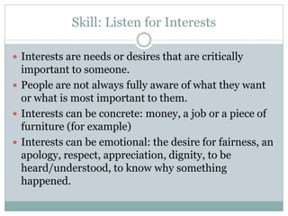 Skill: Listen for Interests

 Interests are needs or desires that are critically
  important to someone.
 People are not always fully aware of what they want
  or what is most important to them.
 Interests can be concrete: money, a job or a piece of
  furniture (for example)
 Interests can be emotional: the desire for fairness, an
  apology, respect, appreciation, dignity, to be
  heard/understood, to know why something
  happened.
 