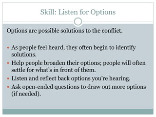 Skill: Listen for Options

Options are possible solutions to the conflict.

 As people feel heard, they often begin to identify
  solutions.
 Help people broaden their options; people will often
  settle for what’s in front of them.
 Listen and reflect back options you’re hearing.
 Ask open-ended questions to draw out more options
  (if needed).
 