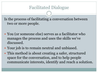 Facilitated Dialogue

Is the process of facilitating a conversation between
  two or more people.

 You (or someone else) serves as a facilitator who
  manages the process and uses the skills we’ve
  discussed.
 Your job is to remain neutral and unbiased.
 This method is about creating a safer, structured
  space for the conversation, and to help people
  communicate interests, identify and reach a solution.
 