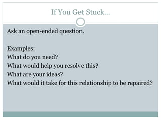 If You Get Stuck…

Ask an open-ended question.

Examples:
What do you need?
What would help you resolve this?
What are your ideas?
What would it take for this relationship to be repaired?
 