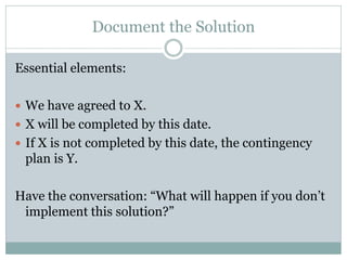 Document the Solution

Essential elements:

 We have agreed to X.
 X will be completed by this date.
 If X is not completed by this date, the contingency
 plan is Y.

Have the conversation: “What will happen if you don’t
 implement this solution?”
 
