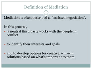 Definition of Mediation

Mediation is often described as “assisted negotiation”.

In this process,
 a neutral third party works with the people in
  conflict

 to identify their interests and goals


 and to develop options for creative, win-win
 solutions based on what’s important to them.
 