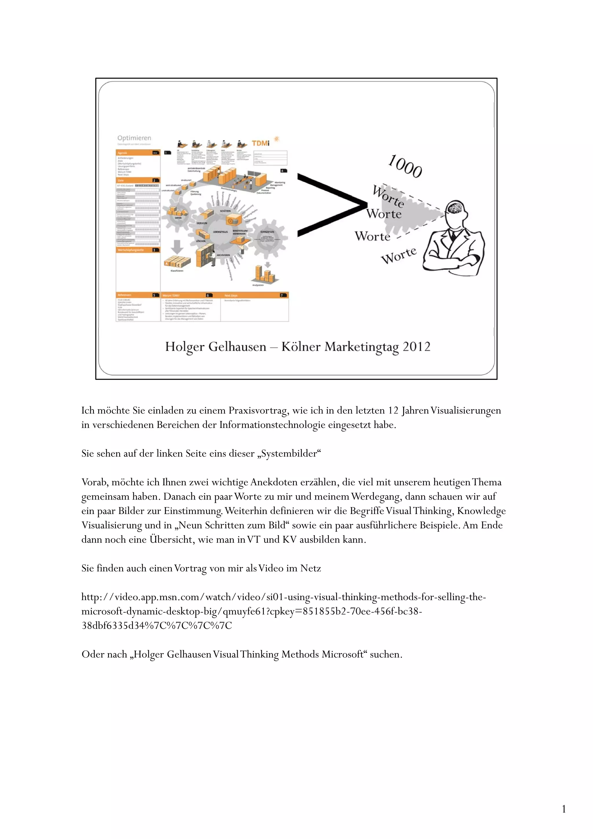 Ich möchte Sie einladen zu einem Praxisvortrag, wie ich in den letzten 12 Jahren Visualisierungen
in verschiedenen Bereichen der Informationstechnologie eingesetzt habe.

Sie sehen auf der linken Seite eins dieser „Systembilder“

Vorab, möchte ich Ihnen zwei wichtige Anekdoten erzählen, die viel mit unserem heutigen Thema
gemeinsam haben. Danach ein paar Worte zu mir und meinem Werdegang, dann schauen wir auf
ein paar Bilder zur Einstimmung. Weiterhin definieren wir die Begriffe Visual Thinking, Knowledge
Visualisierung und in „Neun Schritten zum Bild“ sowie ein paar ausführlichere Beispiele. Am Ende
dann noch eine Übersicht, wie man in VT und KV ausbilden kann.

Sie finden auch einen Vortrag von mir als Video im Netz

http://video.app.msn.com/watch/video/si01-using-visual-thinking-methods-for-selling-the-
microsoft-dynamic-desktop-big/qmuyfe61?cpkey=851855b2-70ee-456f-bc38-
38dbf6335d34%7C%7C%7C%7C

Oder nach „Holger Gelhausen Visual Thinking Methods Microsoft“ suchen.




                                                                                                    1
 