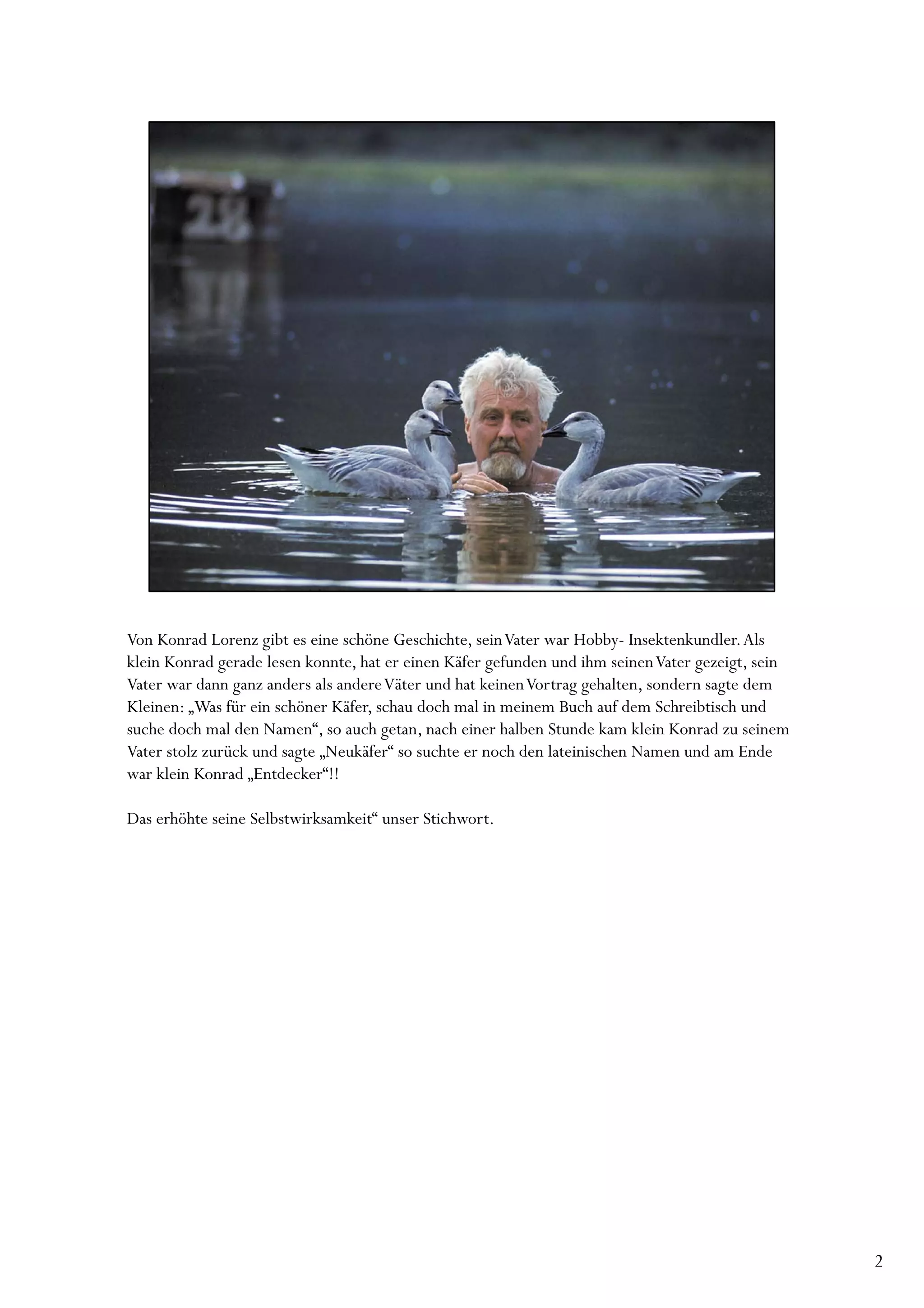 Von Konrad Lorenz gibt es eine schöne Geschichte, sein Vater war Hobby- Insektenkundler. Als
klein Konrad gerade lesen konnte, hat er einen Käfer gefunden und ihm seinen Vater gezeigt, sein
Vater war dann ganz anders als andere Väter und hat keinen Vortrag gehalten, sondern sagte dem
Kleinen: „Was für ein schöner Käfer, schau doch mal in meinem Buch auf dem Schreibtisch und
suche doch mal den Namen“, so auch getan, nach einer halben Stunde kam klein Konrad zu seinem
Vater stolz zurück und sagte „Neukäfer“ so suchte er noch den lateinischen Namen und am Ende
war klein Konrad „Entdecker“!!

Das erhöhte seine Selbstwirksamkeit“ unser Stichwort.




                                                                                                   2
 