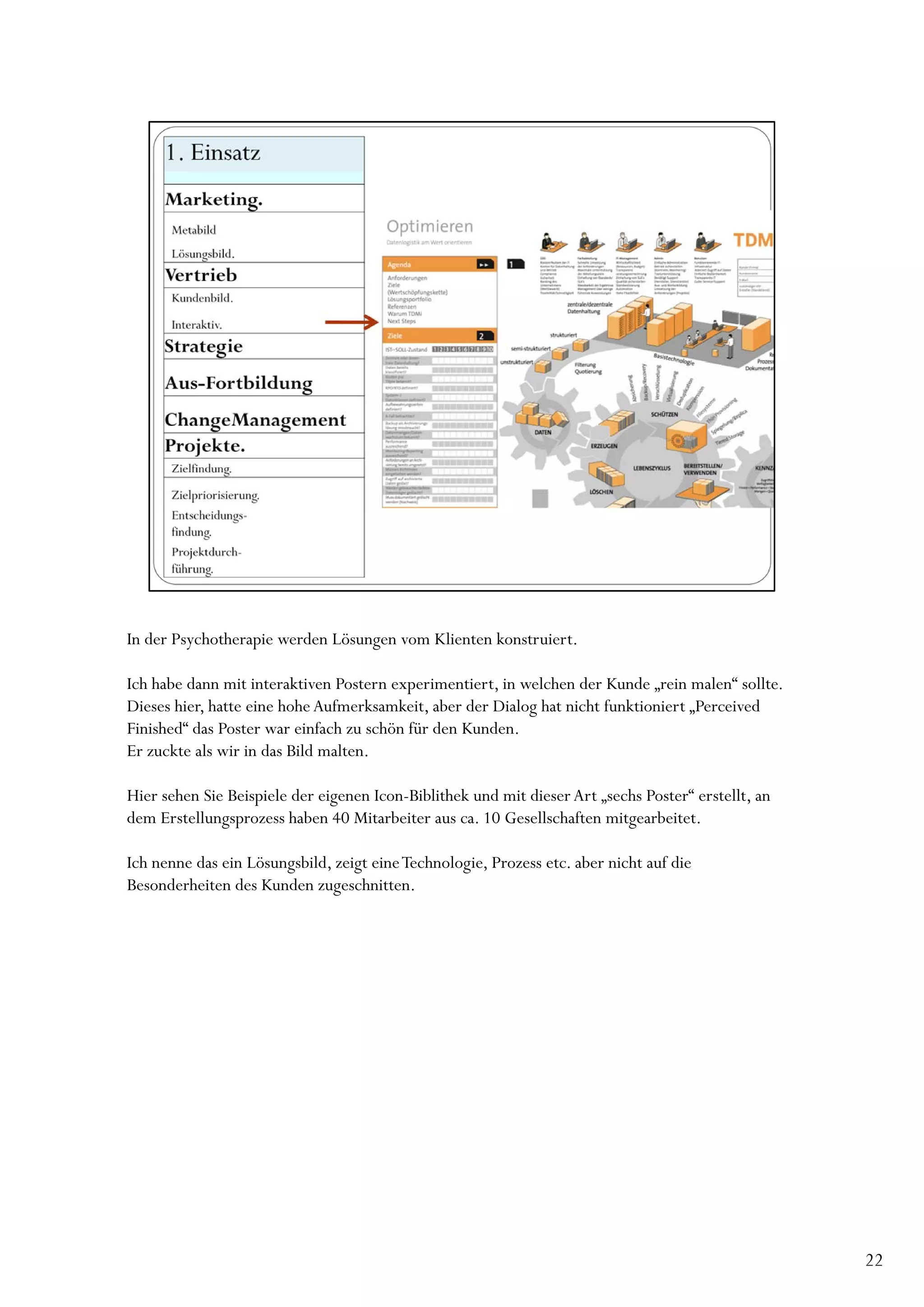 In der Psychotherapie werden Lösungen vom Klienten konstruiert.

Ich habe dann mit interaktiven Postern experimentiert, in welchen der Kunde „rein malen“ sollte.
Dieses hier, hatte eine hohe Aufmerksamkeit, aber der Dialog hat nicht funktioniert „Perceived
Finished“ das Poster war einfach zu schön für den Kunden.
Er zuckte als wir in das Bild malten.

Hier sehen Sie Beispiele der eigenen Icon-Biblithek und mit dieser Art „sechs Poster“ erstellt, an
dem Erstellungsprozess haben 40 Mitarbeiter aus ca. 10 Gesellschaften mitgearbeitet.

Ich nenne das ein Lösungsbild, zeigt eine Technologie, Prozess etc. aber nicht auf die
Besonderheiten des Kunden zugeschnitten.




                                                                                                     22
 