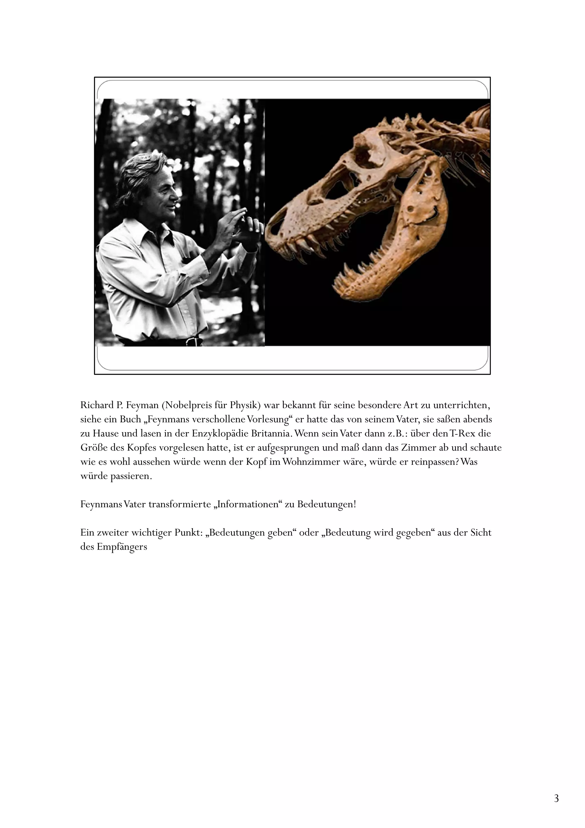 Richard P. Feyman (Nobelpreis für Physik) war bekannt für seine besondere Art zu unterrichten,
siehe ein Buch „Feynmans verschollene Vorlesung“ er hatte das von seinem Vater, sie saßen abends
zu Hause und lasen in der Enzyklopädie Britannia. Wenn sein Vater dann z.B.: über den T-Rex die
Größe des Kopfes vorgelesen hatte, ist er aufgesprungen und maß dann das Zimmer ab und schaute
wie es wohl aussehen würde wenn der Kopf im Wohnzimmer wäre, würde er reinpassen? Was
würde passieren.

FeynmansVater transformierte „Informationen“ zu Bedeutungen!

Ein zweiter wichtiger Punkt: „Bedeutungen geben“ oder „Bedeutung wird gegeben“ aus der Sicht
des Empfängers




                                                                                                   3
 