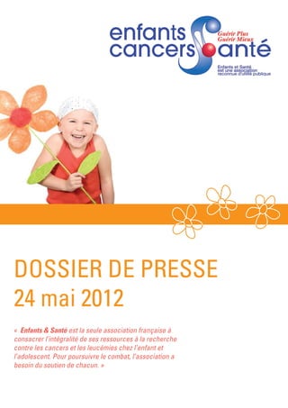 DOSSIER DE PRESSE
24 mai 2012
«  Enfants & Santé est la seule association française à
consacrer l’intégralité de ses ressources à la recherche
contre les cancers et les leucémies chez l’enfant et
l’adolescent. Pour poursuivre le combat, l’association a
besoin du soutien de chacun. »
 