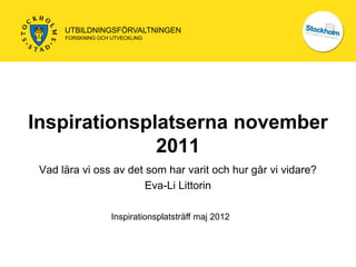 UTBILDNINGSFÖRVALTNINGEN
      FORSKNING OCH UTVECKLING




Inspirationsplatserna november
              2011
 Vad lära vi oss av det som har varit och hur går vi vidare?
                        Eva-Li Littorin

                    Inspirationsplatsträff maj 2012
 