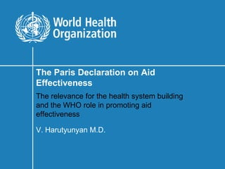 The Paris Declaration on Aid
Effectiveness
The relevance for the health system building
and the WHO role in promoting aid
effectiveness

V. Harutyunyan M.D.
 