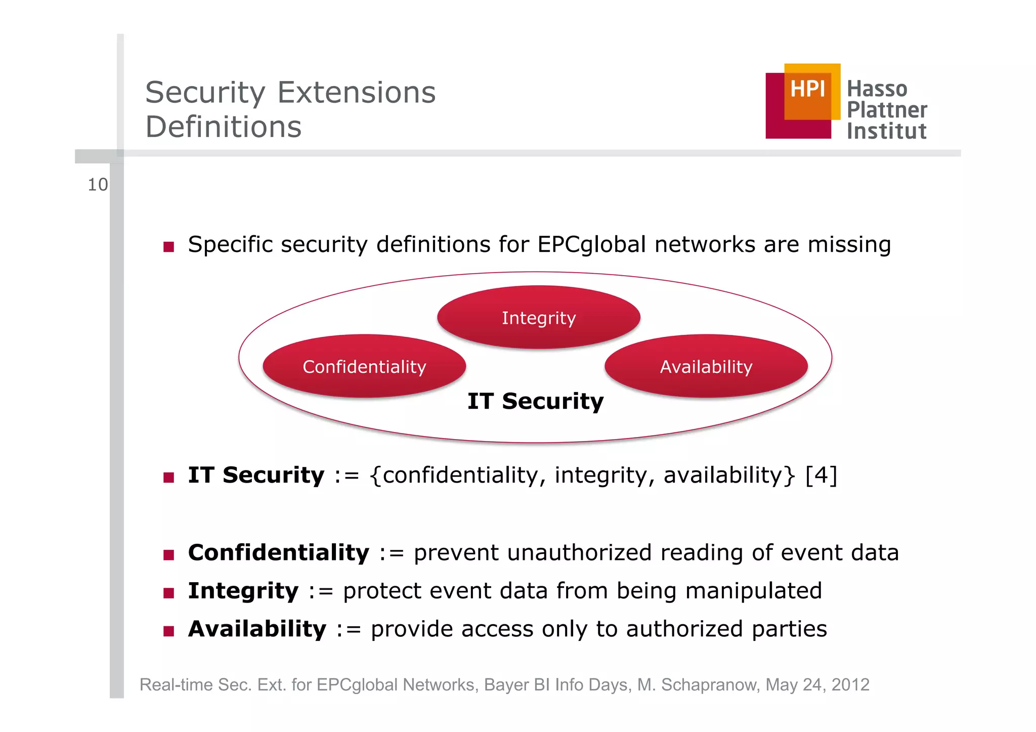 Security Extensions
     Definitions
10


       ■  Specific security definitions for EPCglobal networks are missing


                                                  Integrity

                         Confidentiality                             Availability

                                             IT Security


       ■  IT Security := {confidentiality, integrity, availability} [4]


       ■  Confidentiality := prevent unauthorized reading of event data
       ■  Integrity := protect event data from being manipulated
       ■  Availability := provide access only to authorized parties

     Real-time Sec. Ext. for EPCglobal Networks, Bayer BI Info Days, M. Schapranow, May 24, 2012
 