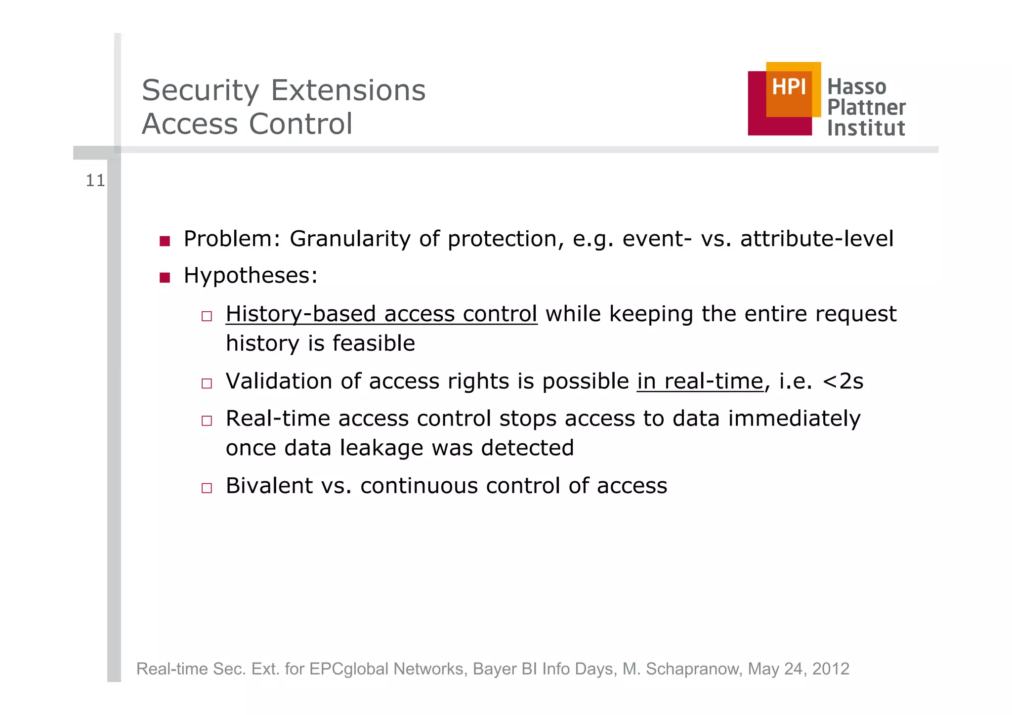 Security Extensions
     Access Control
11


       ■  Problem: Granularity of protection, e.g. event- vs. attribute-level
       ■  Hypotheses:
             □  History-based access control while keeping the entire request
                history is feasible
             □  Validation of access rights is possible in real-time, i.e. <2s
             □  Real-time access control stops access to data immediately
                once data leakage was detected
             □  Bivalent vs. continuous control of access




     Real-time Sec. Ext. for EPCglobal Networks, Bayer BI Info Days, M. Schapranow, May 24, 2012
 
