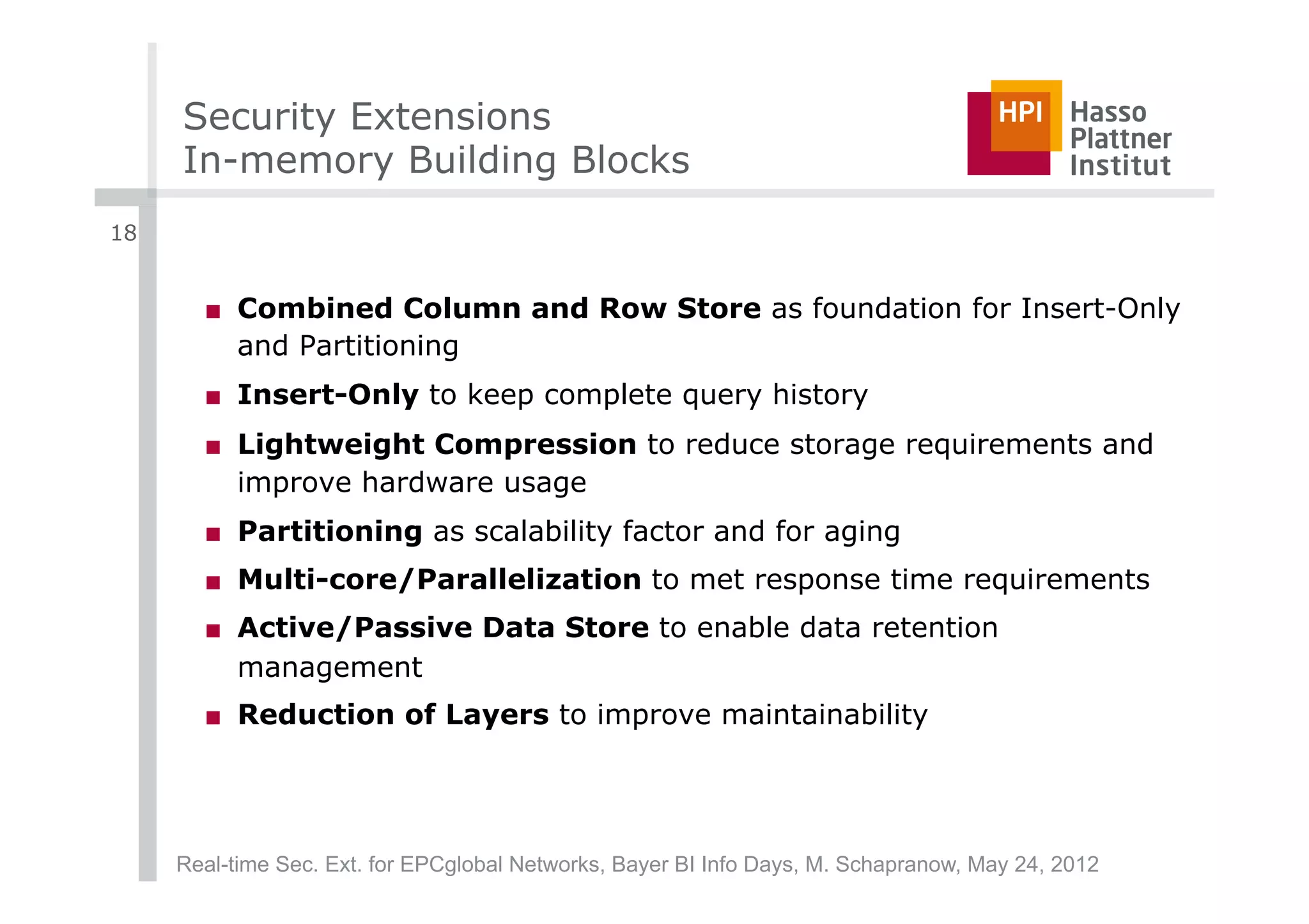 Security Extensions
     In-memory Building Blocks
18


       ■  Combined Column and Row Store as foundation for Insert-Only
          and Partitioning
       ■  Insert-Only to keep complete query history
       ■  Lightweight Compression to reduce storage requirements and
          improve hardware usage
       ■  Partitioning as scalability factor and for aging
       ■  Multi-core/Parallelization to met response time requirements
       ■  Active/Passive Data Store to enable data retention
          management
       ■  Reduction of Layers to improve maintainability




     Real-time Sec. Ext. for EPCglobal Networks, Bayer BI Info Days, M. Schapranow, May 24, 2012
 