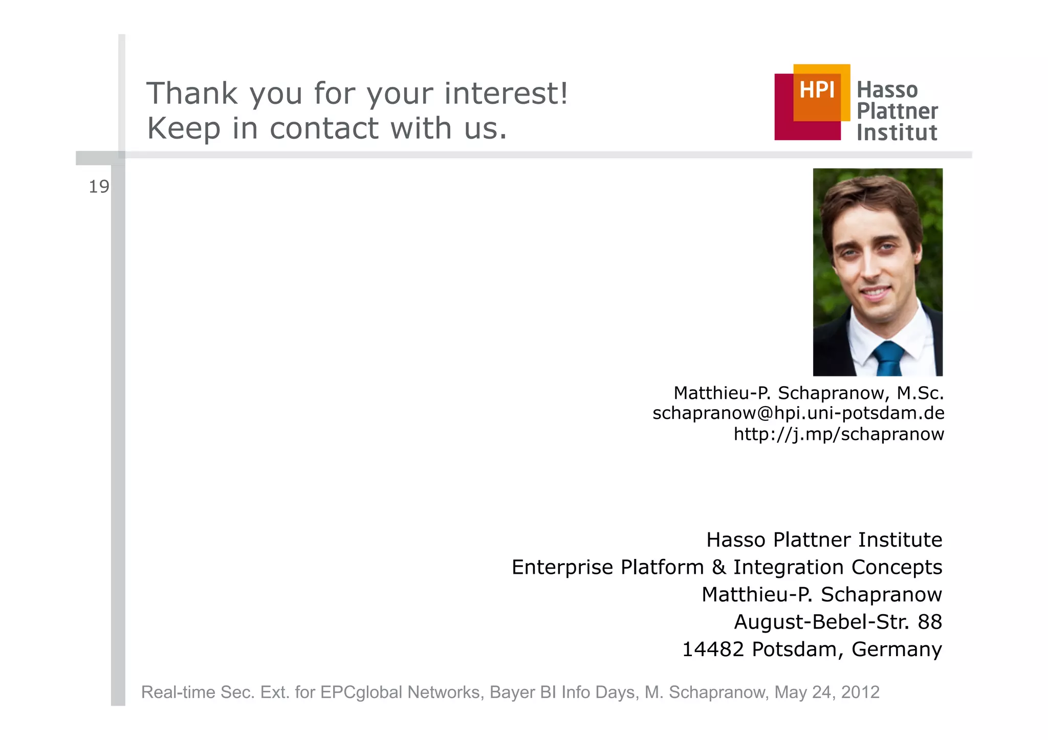 Thank you for your interest!
     Keep in contact with us.
19




                                                                     Matthieu-P. Schapranow, M.Sc.
                                                                   schapranow@hpi.uni-potsdam.de
                                                                            http://j.mp/schapranow




                                                                      Hasso Plattner Institute
                                                  Enterprise Platform & Integration Concepts
                                                                      Matthieu-P. Schapranow
                                                                        August-Bebel-Str. 88
                                                                    14482 Potsdam, Germany

     Real-time Sec. Ext. for EPCglobal Networks, Bayer BI Info Days, M. Schapranow, May 24, 2012
 
