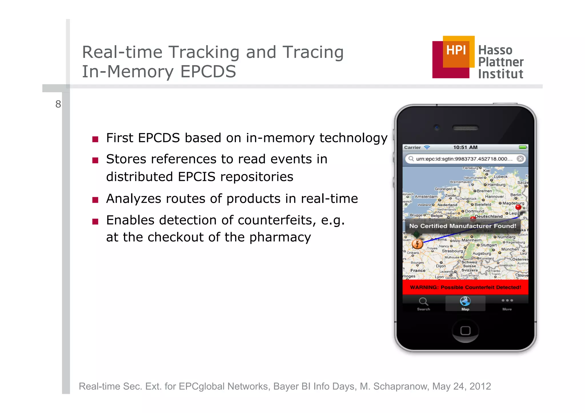 Real-time Tracking and Tracing
    In-Memory EPCDS
8


      ■  First EPCDS based on in-memory technology
      ■  Stores references to read events in
         distributed EPCIS repositories
      ■  Analyzes routes of products in real-time
      ■  Enables detection of counterfeits, e.g.
         at the checkout of the pharmacy




    Real-time Sec. Ext. for EPCglobal Networks, Bayer BI Info Days, M. Schapranow, May 24, 2012
 