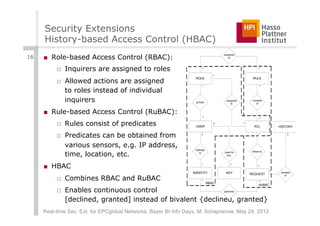 Security Extensions
     History-based Access Control (HBAC)
16   ■  Role-based Access Control (RBAC):
                                                                                   assigned
                                                                                      to



          □  Inquirers are assigned to roles                           *                                 *

                                                                               *
          □  Allowed actions are assigned
                                                                  ROLE                              RULE

                                                                       *                                     *
             to roles instead of individual
             inquirers                                            groups
                                                                                    assigned
                                                                                       to
                                                                                                    consists
                                                                                                       of


     ■  Rule-based Access Control (RuBAC):
                                                                       *                                     *
          □  Rules consist of predicates                          USER
                                                                               1               *
                                                                                                     ACL             HISTORY


          □  Predicates can be obtained from                          1                                  *                 1


             various sensors, e.g. IP address,
                                                                  belongs

             time, location, etc.                                                  used for         linked to
                                                                     to
                                                                                     enc.



     ■  HBAC                                                          *                 *                *

                                                                 IDENTITY           KEY                          *    consists
                                                                                                   REQUEST
          □  Combines RBAC and RuBAC
                                                                                                                         of

                                                                      *                                  *
                                                                            RBAC
                                                                                                         RuBAC

          □  Enables continuous control                                            performs


             [declined, granted] instead of bivalent {declined, granted}
     Real-time Sec. Ext. for EPCglobal Networks, Bayer BI Info Days, M. Schapranow, May 24, 2012
 