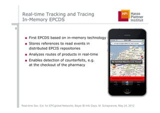 Real-time Tracking and Tracing
    In-Memory EPCDS
8


      ■  First EPCDS based on in-memory technology
      ■  Stores references to read events in
         distributed EPCIS repositories
      ■  Analyzes routes of products in real-time
      ■  Enables detection of counterfeits, e.g.
         at the checkout of the pharmacy




    Real-time Sec. Ext. for EPCglobal Networks, Bayer BI Info Days, M. Schapranow, May 24, 2012
 