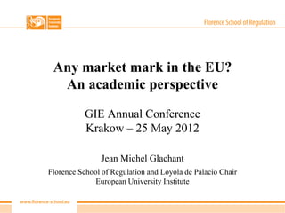 Any market mark in the EU?
  An academic perspective

           GIE Annual Conference
           Krakow – 25 May 2012

                Jean Michel Glachant
Florence School of Regulation and Loyola de Palacio Chair
              European University Institute
 