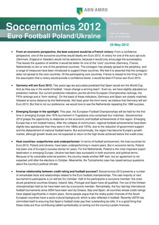 Soccernomics 2012
                                                                                        Group Economics


                                                                                        Arjen van Dijkhuizen
Euro Football Poland/Ukraine                                                            Tel: +31 20 628 8052


                                                                                        29 May 2012

 •   From an economic perspective, the best outcome would be a French victory: From a confidence
     perspective, one of the eurozone countries would ideally win Euro 2012. A victory for one of the euro opt-outs
     (Denmark, England or Sweden) would not be welcome, because it would only encourage the eurosceptics.
     That leaves the question of whether it would be better for one of the “core” countries (Germany, France,
     Netherlands) to win or one of the peripheral countries. The contagion has already spread to the periphery, and
     a range of measures have been introduced to support these countries. We feel it is essential that the contagion
     does not spread to the core countries. Of the participating core countries, France is closest to the firing line. On
     the assumption that a victory would provide a confidence boost, it would be best if France won Euro 2012.

 •   Germany will win Euro 2012: Two years ago we accurately predicted that Spain would win the World Cup.
     And as they say in the world of football, “never change a winning team”. Even so, we have slightly adjusted our
     prediction method. Our current predictive indicators use the all-time European Championship rankings, the
     FIFA rankings and a “form ranking”. On the basis of these indicators, Germany and Spain are closely matched,
     followed at some distance by the Netherlands. Not least given the form trend, we believe that Germany will win
     Euro 2012. But that is not our preference: we would love to see the Netherlands repeating the 1988 success.

 •   Emerging Europe in the spotlight: This year, the European Football Championships will be held for the first
     time in emerging Europe (the 1976 tournament in Yugoslavia only comprised four matches). Soccernomics
     2012 grasps the opportunity to elaborate on the economic and football achievements of this region. Emerging
     Europe has a rich football history. After the collapse of communism, regional football achievements have been
     slightly less spectacular than they were in the 1960s and 1970s, due to the reduction of government support
     and the disbandment of national football teams. But economically, the region has become Europe’s growth
     market, although growth levels are not expected to return to the high levels achieved before the credit crisis.

 •   Host countries: outperformer and underperformer: In terms of football achievement, the host countries for
     Euro 2012, Poland and Ukraine, have been underperforming in recent years. But in economic terms, Poland
     has been one of Europe’s success stories for years. For the Netherlands, Poland is the most important export
     destination in emerging Europe. Ukraine has been less successful in both economic and political terms.
     Because of its vulnerable external position, the country needs another IMF loan, but an agreement is not
     expected until after the elections in October. Meanwhile, the Tymoshenko case has raised serious questions
     about the country’s political climate.

 •   Inverse relationship between credit rating and football success? Soccernomics 2012 presents a number
     of remarkable facts and relationships related to the Euro football championships. The vast majority of next
     tournament’s participants is (or will be) EU member. Half of the participants is eurozone member; the crisis-
     struck peripheral countries Greece, Ireland, Italy, Portugal and Spain have all qualified. Ten out of the thirteen
     championships held so far have been won by a eurozone member. Remarkably, the four last big international
     football tournaments since 2004 have been won by Greece, Italy and Spain, all countries whose credit ratings
     have slipped significantly in recent years. Some people argue that the shaky public finances of the South
     European countries have a socio-cultural background, which is also reflected in football. Recently UEFA has
     committed itself to ensuring that Spain’s football clubs pay their outstanding tax bills. It is a good thing that
     these clubs are thus contributing (albeit symbolically) to sorting out the country’s public finances.
 