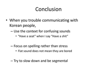 Conclusion
• When you trouble communicating with
  Korean people,
  – Use the context for confusing sounds
     • “Have a seat” when I say “Have a shit”


  – Focus on spelling rather than stress
     • Flat sound does not mean they are bored


  – Try to slow down and be segmental
 