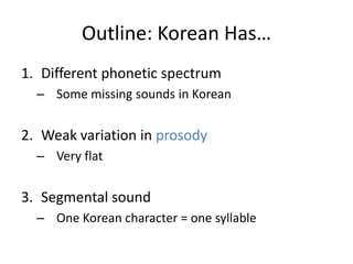 Outline: Korean Has…
1. Different phonetic spectrum
  – Some missing sounds in Korean


2. Weak variation in prosody
  – Very flat


3. Segmental sound
  – One Korean character = one syllable
 