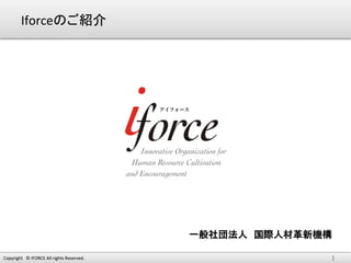 Iforceのご紹介	




                                                        一般社団法人　国際人材革新機構
                                                                      	

Copyright　©	
  iFORCE	
  All	
  rights	
  Reserved.	
                  1	
 