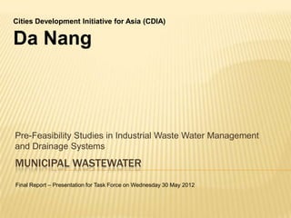 MUNICIPAL WASTEWATER
Pre-Feasibility Studies in Industrial Waste Water Management
and Drainage Systems
Cities Development Initiative for Asia (CDIA)
Da Nang
Final Report – Presentation for Task Force on Wednesday 30 May 2012
 