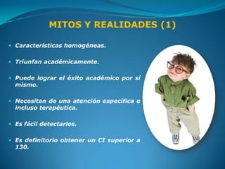 MITOS Y REALIDADES (1)

 Características homogéneas.


 Triunfan académicamente.


 Puede lograr el éxito académico por sí
  mismo.

 Necesitan de una atención específica e
  incluso terapéutica.

 Es fácil detectarlos.


 Es definitorio obtener un CI superior a
  130.
 