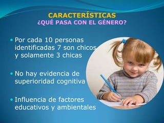 CARACTERÍSTICAS
        ¿QUÉ PASA CON EL GÉNERO?


 Por cada 10 personas
  identificadas 7 son chicos
  y solamente 3 chicas

 No hay evidencia de
  superioridad cognitiva

 Influencia de factores
  educativos y ambientales
 
