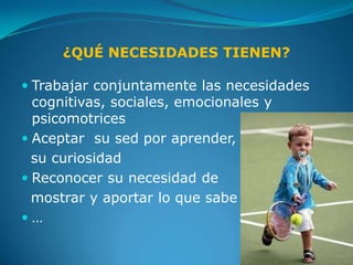 ¿QUÉ NECESIDADES TIENEN?

 Trabajar conjuntamente las necesidades
  cognitivas, sociales, emocionales y
  psicomotrices
 Aceptar su sed por aprender,
  su curiosidad
 Reconocer su necesidad de
  mostrar y aportar lo que sabe
…
 