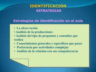 IDENTIFICACIÓN
               ESTRATEGIAS


Estrategias de identificación en el aula

• La observación
• Análisis de la producciones
• Análisis del tipo de preguntas y consultas que
realiza
• Conocimientos generales y específicos que posee
• Preferencia por actividades complejas
• Análisis de la relación con sus compañeros/as
 