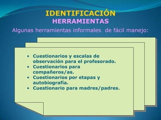 IDENTIFICACIÓN
              HERRAMIENTAS
Algunas herramientas informales de fácil manejo:



     • Cuestionarios y escalas de
       observación para el profesorado.
     • Cuestionarios para
       compañeros/as.
     • Cuestionarios por etapas y
       autobiografía.
     • Cuestionario para madres/padres.
 
