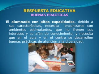 RESPUESTA EDUCATIVA
              BUENAS PRACTICAS

El alumnado con altas capacidades, debido a
  sus características, necesita    encontrarse con
  ambientes estimulantes, que no frenen sus
  intereses y su afán de conocimiento, y necesita
  que en el aula y en el centro se desarrollen
  buenas prácticas de atención a la diversidad.
 