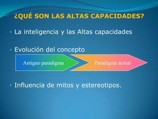 ¿QUÉ SON LAS ALTAS CAPACIDADES?

• La inteligencia y las Altas capacidades


• Evolución del concepto

    Antiguo paradigma       Paradigma actual



• Influencia de mitos y estereotipos.
 