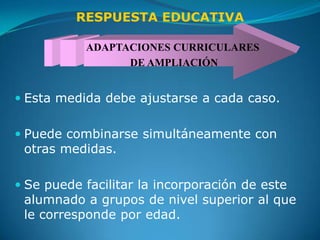 RESPUESTA EDUCATIVA

           ADAPTACIONES CURRICULARES
                 DE AMPLIACIÓN


 Esta medida debe ajustarse a cada caso.


 Puede combinarse simultáneamente con
  otras medidas.

 Se puede facilitar la incorporación de este
  alumnado a grupos de nivel superior al que
  le corresponde por edad.
 