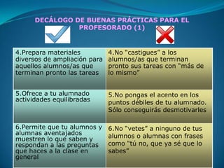 DECÁLOGO DE BUENAS PRÁCTICAS PARA EL
                PROFESORADO (1)


4.Prepara materiales          4.No “castigues” a los
diversos de ampliación para   alumnos/as que terminan
aquellos alumnos/as que       pronto sus tareas con “más de
terminan pronto las tareas    lo mismo”


5.Ofrece a tu alumnado        5.No pongas el acento en los
actividades equilibradas      puntos débiles de tu alumnado.
                              Sólo conseguirás desmotivarles

6.Permite que tu alumnos y    6.No “vetes” a ninguno de tus
alumnas aventajados           alumnos o alumnas con frases
muestren lo que saben y
respondan a las preguntas     como “tú no, que ya sé que lo
que haces a la clase en       sabes”
general
 