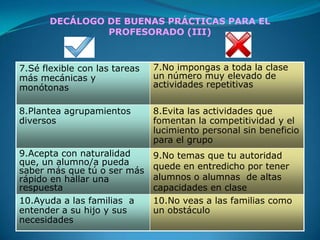 DECÁLOGO DE BUENAS PRÁCTICAS PARA EL
                PROFESORADO (III)



7.Sé flexible con las tareas   7.No impongas a toda la clase
más mecánicas y                un número muy elevado de
monótonas                      actividades repetitivas

8.Plantea agrupamientos        8.Evita las actividades que
diversos                       fomentan la competitividad y el
                               lucimiento personal sin beneficio
                               para el grupo
9.Acepta con naturalidad       9.No temas que tu autoridad
que, un alumno/a pueda         quede en entredicho por tener
saber más que tú o ser más
rápido en hallar una           alumnos o alumnas de altas
respuesta                      capacidades en clase
10.Ayuda a las familias a      10.No veas a las familias como
entender a su hijo y sus       un obstáculo
necesidades
 