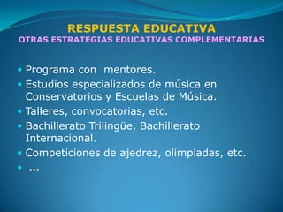 RESPUESTA EDUCATIVA
OTRAS ESTRATEGIAS EDUCATIVAS COMPLEMENTARIAS


 Programa con mentores.
 Estudios especializados de música en
  Conservatorios y Escuelas de Música.
 Talleres, convocatorias, etc.
 Bachillerato Trilingüe, Bachillerato
  Internacional.
 Competiciones de ajedrez, olimpiadas, etc.
 …
 