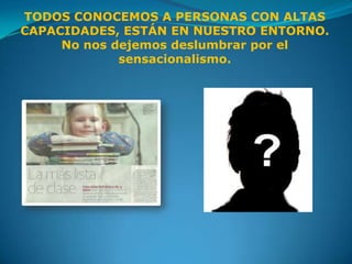 TODOS CONOCEMOS A PERSONAS CON ALTAS
CAPACIDADES, ESTÁN EN NUESTRO ENTORNO.
     No nos dejemos deslumbrar por el
             sensacionalismo.
 