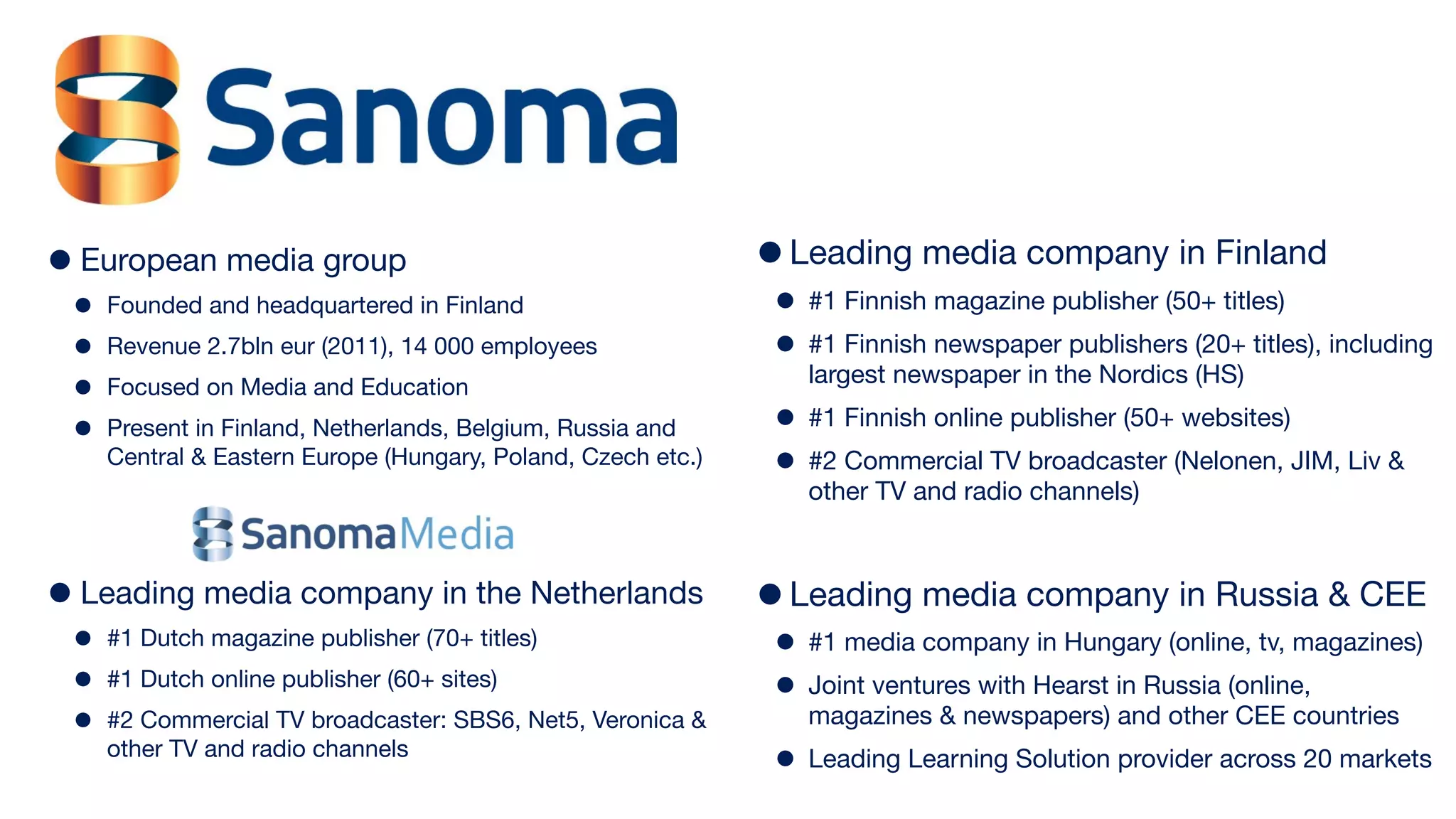 •   European media group                                      • Leading media company in Finland
 •   Founded and headquartered in Finland                      • #1 Finnish magazine publisher (50+ titles)
 •   Revenue 2.7bln eur (2011), 14 000 employees               • #1 Finnish newspaper publishers (20+ titles), including
                                                                 largest newspaper in the Nordics (HS)
 •   Focused on Media and Education
 •   Present in Finland, Netherlands, Belgium, Russia and      • #1 Finnish online publisher (50+ websites)
     Central & Eastern Europe (Hungary, Poland, Czech etc.)    • #2 Commercial TV broadcaster (Nelonen, JIM, Liv &
                                                                 other TV and radio channels)



• Leading media company in the Netherlands • Leading media company in Russia & CEE
 •   #1 Dutch magazine publisher (70+ titles)                  • #1 media company in Hungary (online, tv, magazines)
 •   #1 Dutch online publisher (60+ sites)
                                                               • Joint ventures with Hearst in Russia (online,
 •   #2 Commercial TV broadcaster: SBS6, Net5, Veronica &        magazines & newspapers) and other CEE countries
     other TV and radio channels
                                                               • Leading Learning Solution provider across 20 markets
 
