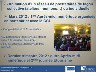 2 - Animation d’un réseau de prestataires de façon
     collective (ateliers, réunions…) ou individuelle

     Mars 2012 : 1ère Après-midi numérique organisée
    en partenariat avec la CCI

« Google Adresse et Avis clients »

152 participants (dont 45% qui étaient
aussi à la journée Etourisme)
94 % de satisfaits (dont 58% de très
satisfaits)


    Dernier trimestre 2012 : autre Après-midi
    numérique et 2ème journée Etourisme
Assemblée Générale de Clévacances Lot
Vendredi 8 juin 2012                    19
 