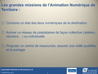 Les grandes missions de l’Animation Numérique de
Territoire :


① Conduire un état des lieux numériques de la destination

① Animer un réseau de prestataires de façon collective (ateliers,
  réunions…) ou individuelle

① Proposer un centre de ressources, assurer une veille qualifiée
  et la partager




Assemblée Générale de Clévacances Lot
Vendredi 8 juin 2012                    2
 