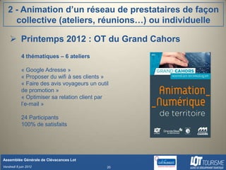 2 - Animation d’un réseau de prestataires de façon
     collective (ateliers, réunions…) ou individuelle

     Printemps 2012 : OT du Grand Cahors
            4 thématiques – 6 ateliers

            « Google Adresse »
            « Proposer du wifi à ses clients »
            « Faire des avis voyageurs un outil
            de promotion »
            « Optimiser sa relation client par
            l’e-mail »

            24 Participants
            100% de satisfaits




Assemblée Générale de Clévacances Lot
Vendredi 8 juin 2012                          20
 
