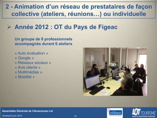 2 - Animation d’un réseau de prestataires de façon
     collective (ateliers, réunions…) ou individuelle

     Année 2012 : OT du Pays de Figeac
            Un groupe de 8 professionnels
            accompagnés durant 6 ateliers

            « Auto évaluation »
            « Google »
            « Réseaux sociaux »
            « Avis clients »
            « Multimédias »
            « Mobilité »




Assemblée Générale de Clévacances Lot
Vendredi 8 juin 2012                        21
 