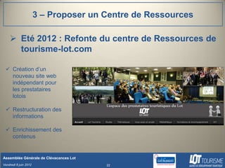 3 – Proposer un Centre de Ressources

     Eté 2012 : Refonte du centre de Ressources de
      tourisme-lot.com

  Création d’un
   nouveau site web
   indépendant pour
   les prestataires
   lotois

  Restructuration des
   informations

  Enrichissement des
   contenus


Assemblée Générale de Clévacances Lot
Vendredi 8 juin 2012                    22
 